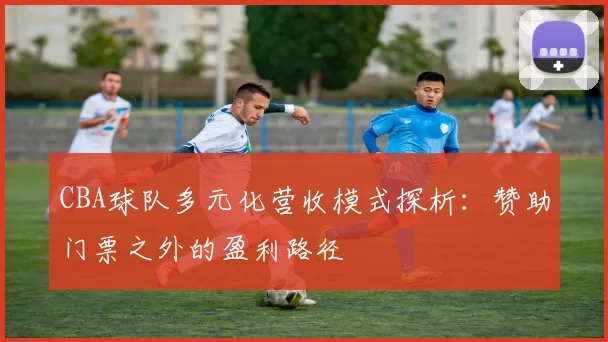 CBA球队多元化营收模式探析：赞助门票之外的盈利路径