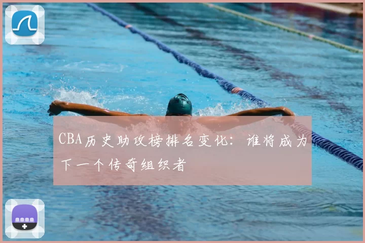 CBA历史助攻榜排名变化：谁将成为下一个传奇组织者