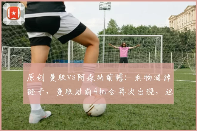 原创 曼联vs阿森纳前瞻：利物浦掉链子，曼联进前4机会再次出现，这次要自己把握命运
