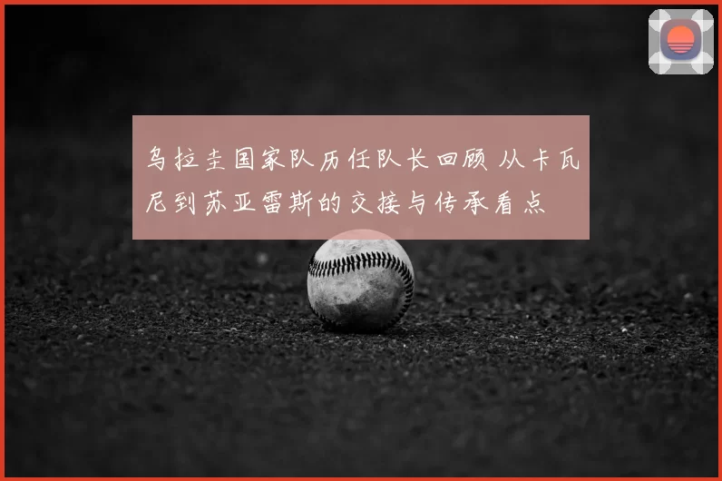 乌拉圭国家队历任队长回顾 从卡瓦尼到苏亚雷斯的交接与传承看点