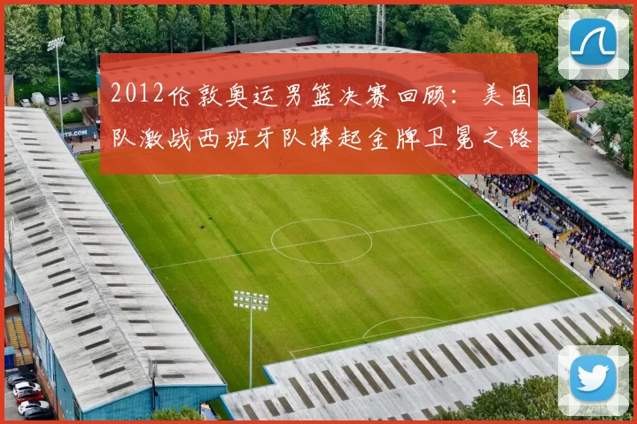 2012伦敦奥运男篮决赛回顾：美国队激战西班牙队捧起金牌卫冕之路终成