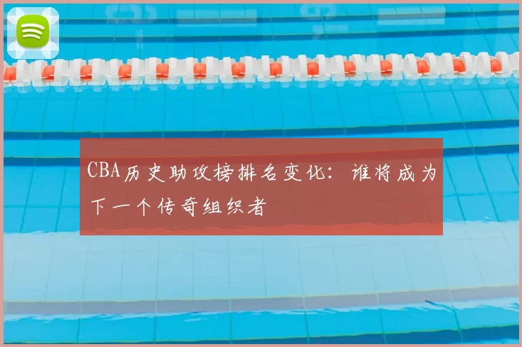 CBA历史助攻榜排名变化：谁将成为下一个传奇组织者