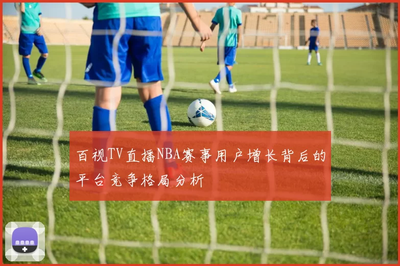 百视TV直播NBA赛事用户增长背后的平台竞争格局分析