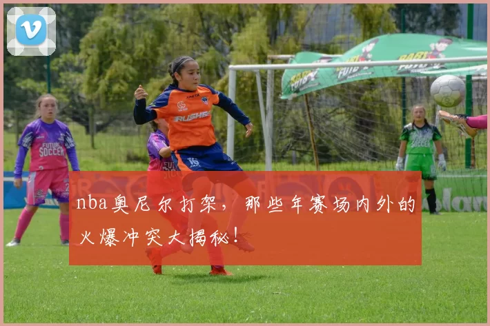 nba奥尼尔打架，那些年赛场内外的火爆冲突大揭秘！