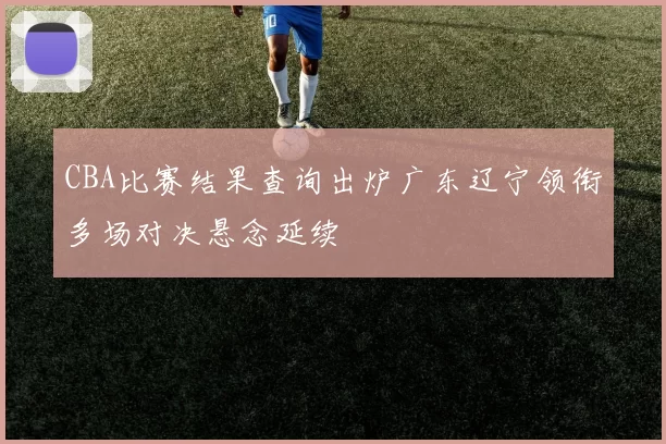 CBA比赛结果查询出炉广东辽宁领衔多场对决悬念延续