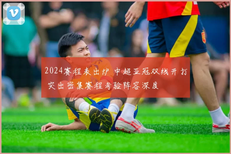 2024赛程表出炉 中超亚冠双线开打 突出密集赛程考验阵容深度
