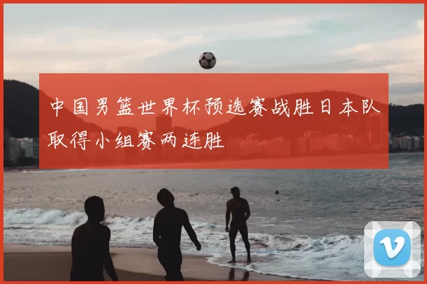 中国男篮世界杯预选赛战胜日本队取得小组赛两连胜