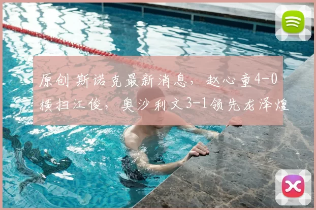 原创 斯诺克最新消息，赵心童4-0横扫江俊，奥沙利文3-1领先龙泽煌！