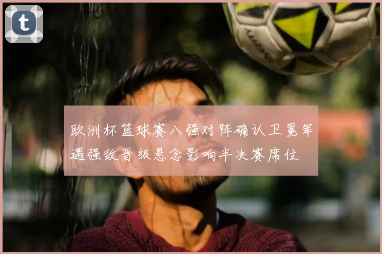 欧洲杯篮球赛八强对阵确认卫冕军遇强敌晋级悬念影响半决赛席位
