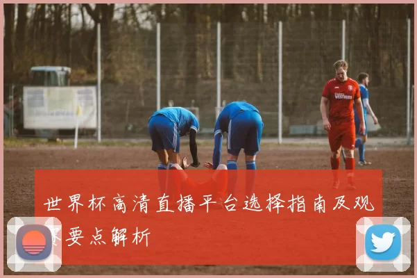 世界杯高清直播平台选择指南及观赛要点解析