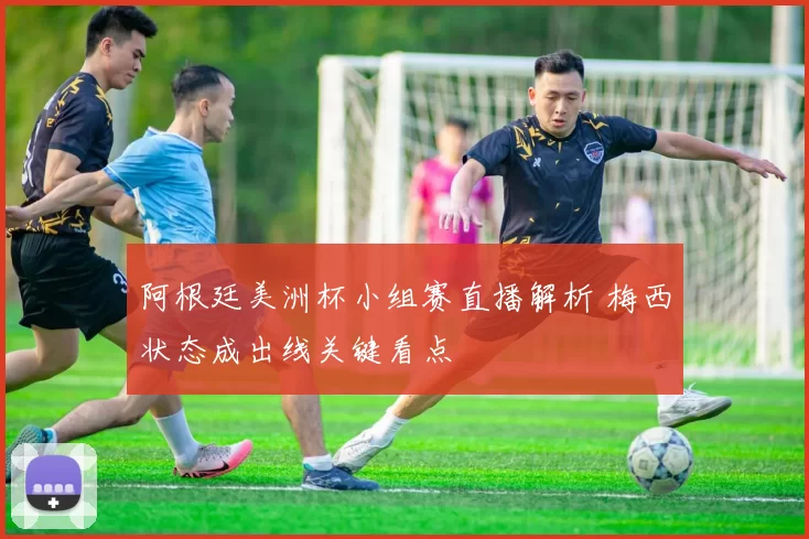 阿根廷美洲杯小组赛直播解析 梅西状态成出线关键看点