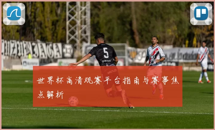 世界杯高清观赛平台指南与赛事焦点解析