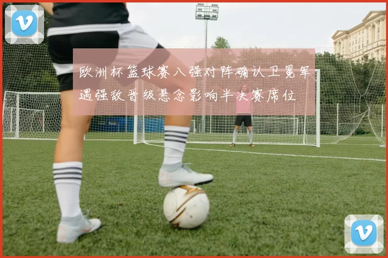 欧洲杯篮球赛八强对阵确认卫冕军遇强敌晋级悬念影响半决赛席位