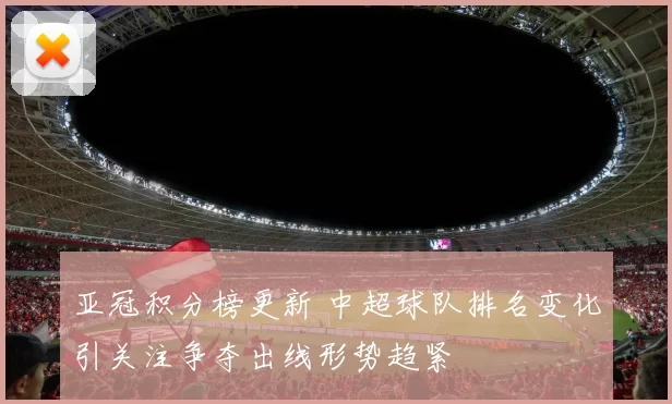 亚冠积分榜更新 中超球队排名变化引关注争夺出线形势趋紧