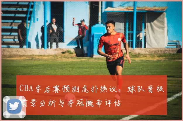 CBA季后赛预测虎扑热议，球队晋级前景分析与夺冠概率评估