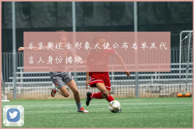 东京奥运会形象大使公布名单及代言人身份揭晓