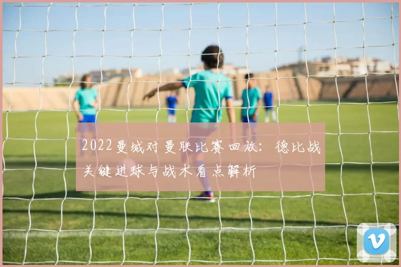 2022曼城对曼联比赛回放：德比战关键进球与战术看点解析