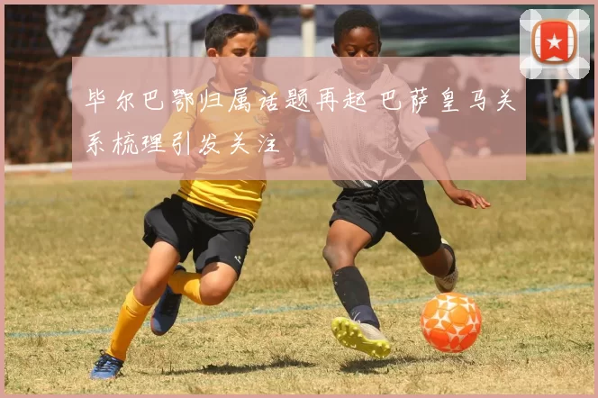 毕尔巴鄂归属话题再起 巴萨皇马关系梳理引发关注