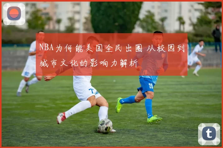 NBA为何能美国全民出圈 从校园到城市文化的影响力解析