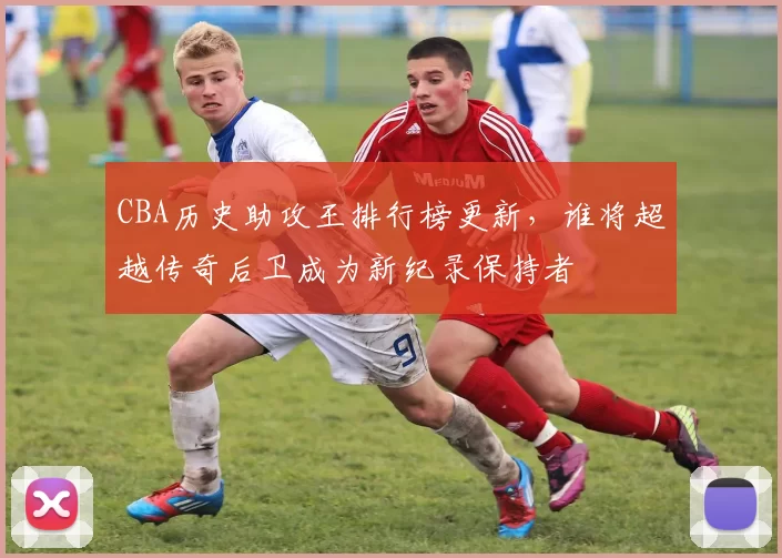 CBA历史助攻王排行榜更新，谁将超越传奇后卫成为新纪录保持者