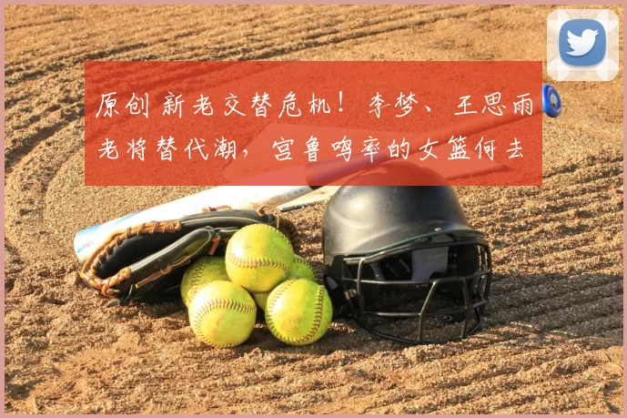 原创 新老交替危机!李梦、王思雨老将替代潮,宫鲁鸣率的女篮何去何从