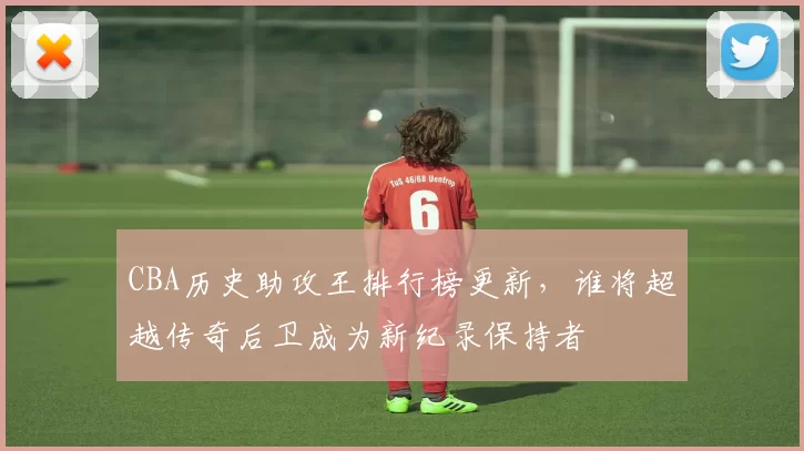 CBA历史助攻王排行榜更新，谁将超越传奇后卫成为新纪录保持者