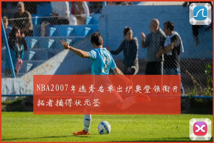 NBA2007年选秀名单出炉奥登领衔开拓者摘得状元签