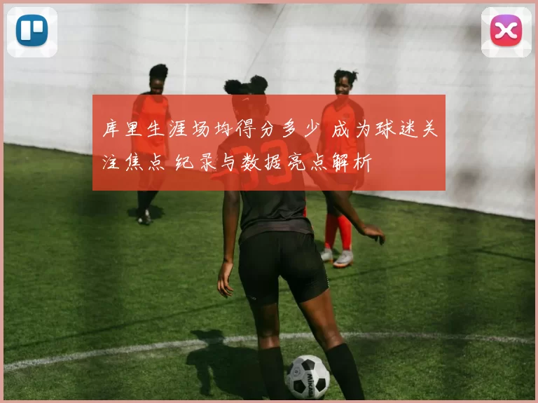 库里生涯场均得分多少 成为球迷关注焦点 纪录与数据亮点解析