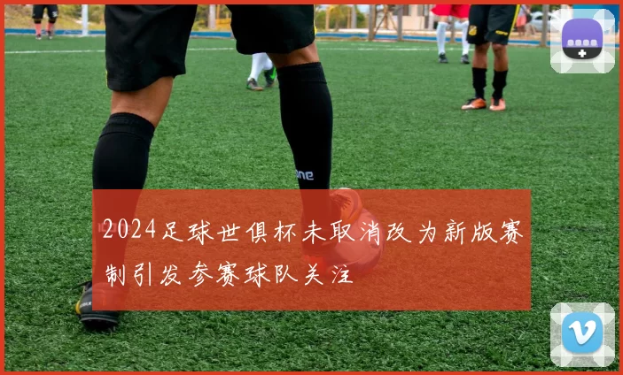 2024足球世俱杯未取消改为新版赛制引发参赛球队关注
