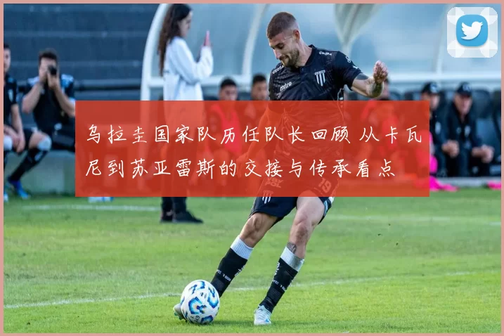 乌拉圭国家队历任队长回顾 从卡瓦尼到苏亚雷斯的交接与传承看点