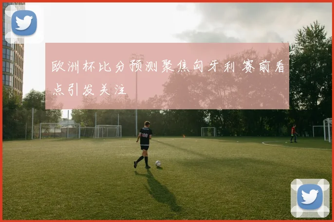 欧洲杯比分预测聚焦匈牙利 赛前看点引发关注