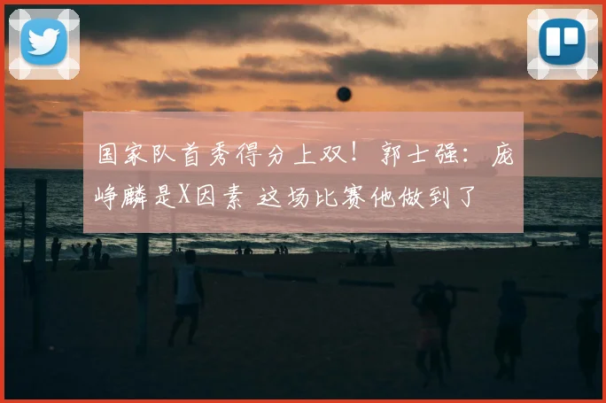 国家队首秀得分上双!郭士强:庞峥麟是X因素 这场比赛他做到了