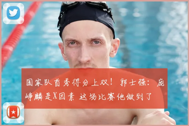 国家队首秀得分上双！郭士强：庞峥麟是X因素 这场比赛他做到了