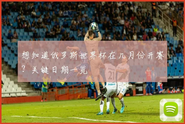 想知道俄罗斯世界杯在几月份开赛？关键日期一览