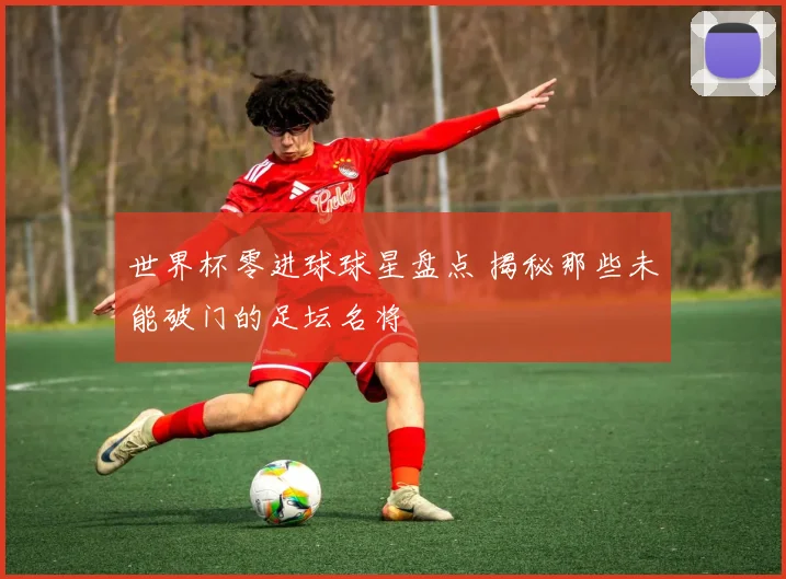 世界杯零进球球星盘点 揭秘那些未能破门的足坛名将