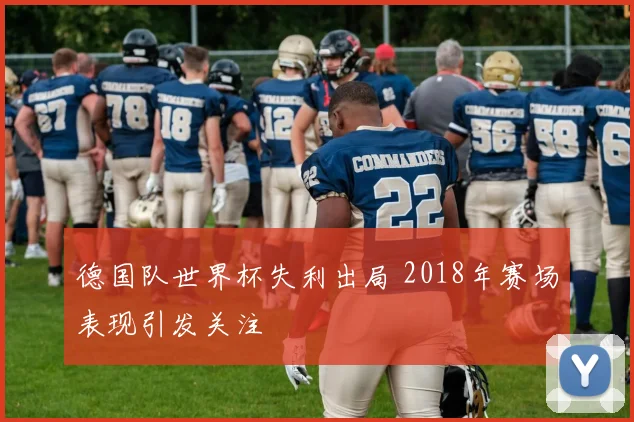 德国队世界杯失利出局 2018年赛场表现引发关注