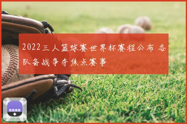 2022三人篮球赛世界杯赛程公布 各队备战争夺焦点赛事