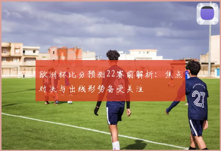 欧洲杯比分预测22赛前解析:焦点对决与出线形势备受关注
