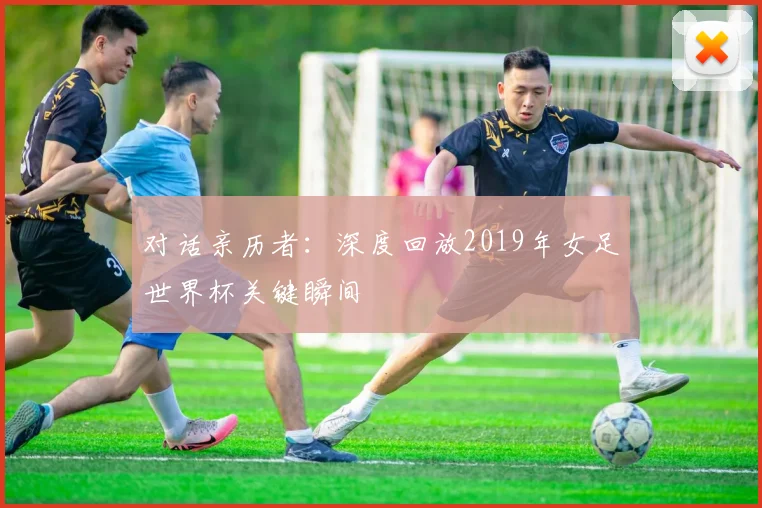 对话亲历者：深度回放2019年女足世界杯关键瞬间
