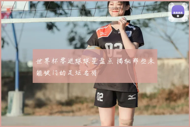 世界杯零进球球星盘点 揭秘那些未能破门的足坛名将
