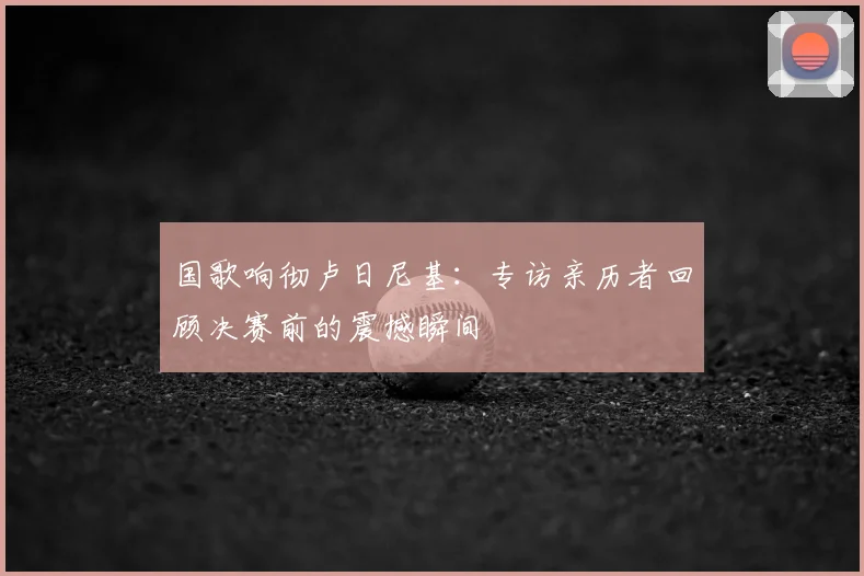 国歌响彻卢日尼基：专访亲历者回顾决赛前的震撼瞬间