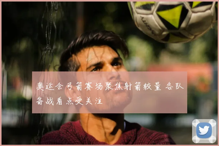 奥运会弓箭赛场聚焦射箭较量 各队备战看点受关注