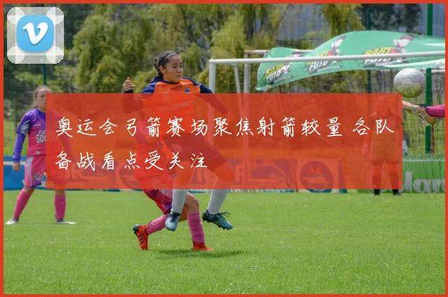 奥运会弓箭赛场聚焦射箭较量 各队备战看点受关注